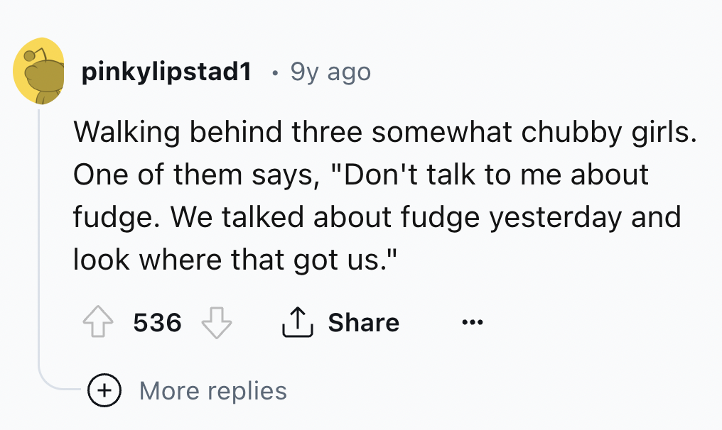 number - pinkylipstad1 .9y ago Walking behind three somewhat chubby girls. One of them says, "Don't talk to me about fudge. We talked about fudge yesterday and look where that got us." 536 More replies